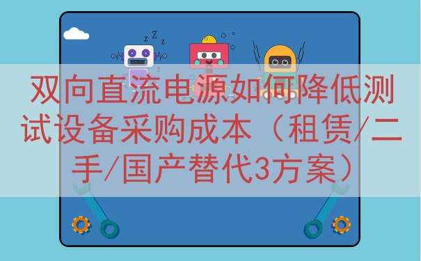 双向直流电源如何降低测试设备采购成本（租赁/二手/国产替代3...